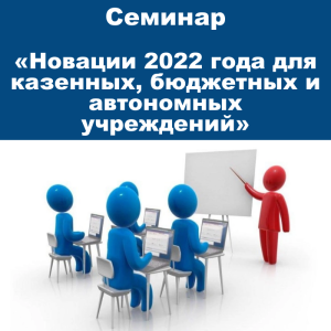 Семинар «Новации 2022 года для казенных, бюджетных и автономных учреждений»