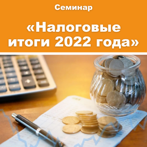 Семинар «Налоговые итоги 2022 года: важные изменения в налоговом законодательстве и налоговом администрировании»